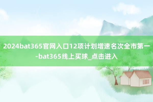 2024bat365官网入口12项计划增速名次全市第一-bat365线上买球_点击进入