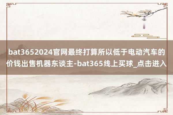 bat3652024官网最终打算所以低于电动汽车的价钱出售机器东谈主-bat365线上买球_点击进入