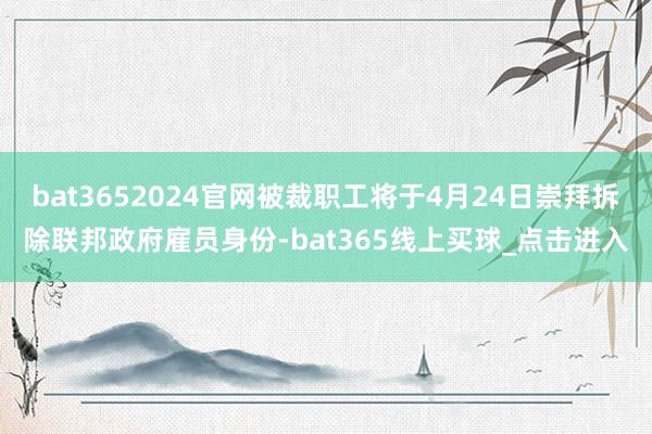 bat3652024官网被裁职工将于4月24日崇拜拆除联邦政府雇员身份-bat365线上买球_点击进入