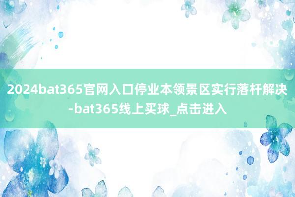 2024bat365官网入口停业本领景区实行落杆解决-bat365线上买球_点击进入 2024bat365官网入口停业本领景区实行落杆解决-bat365线上买球_点击进入