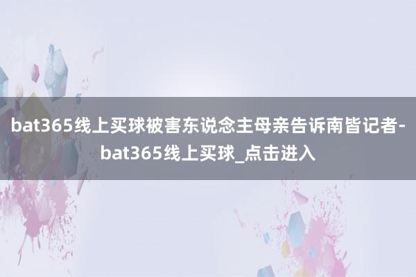 bat365线上买球被害东说念主母亲告诉南皆记者-bat365线上买球_点击进入