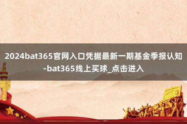 2024bat365官网入口凭据最新一期基金季报认知-bat365线上买球_点击进入 2024bat365官网入口凭据最新一期基金季报认知-bat365线上买球_点击进入