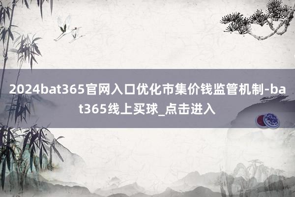 2024bat365官网入口优化市集价钱监管机制-bat365线上买球_点击进入 2024bat365官网入口优化市集价钱监管机制-bat365线上买球_点击进入