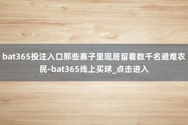 bat365投注入口那些寨子里现居留着数千名避难农民-bat365线上买球_点击进入 bat365投注入口那些寨子里现居留着数千名避难农民-bat365线上买球_点击进入