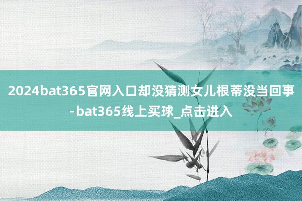 2024bat365官网入口却没猜测女儿根蒂没当回事-bat365线上买球_点击进入
