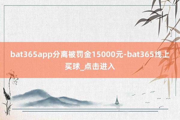 bat365app分离被罚金15000元-bat365线上买球_点击进入