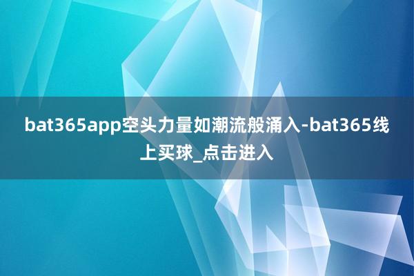 bat365app空头力量如潮流般涌入-bat365线上买球_点击进入 bat365app空头力量如潮流般涌入-bat365线上买球_点击进入