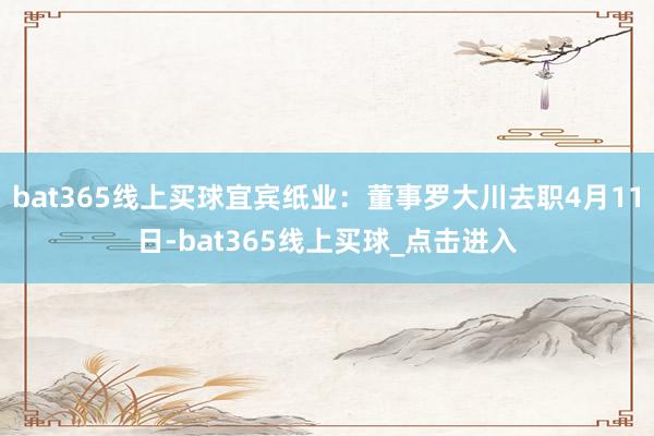 bat365线上买球宜宾纸业：董事罗大川去职4月11日-bat365线上买球_点击进入