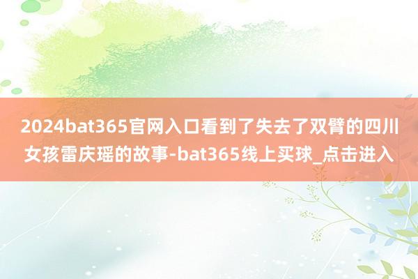 2024bat365官网入口看到了失去了双臂的四川女孩雷庆瑶的故事-bat365线上买球_点击进入 2024bat365官网入口看到了失去了双臂的四川女孩雷庆瑶的故事-bat365线上买球_点击进入