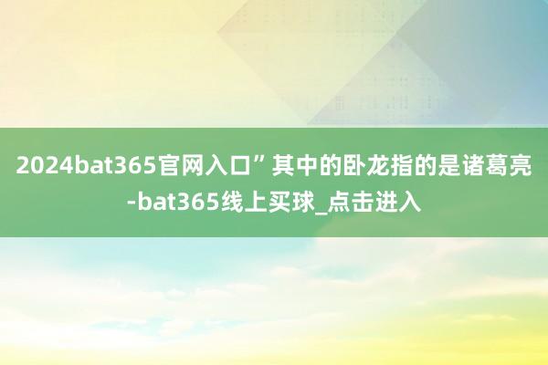 2024bat365官网入口”其中的卧龙指的是诸葛亮-bat365线上买球_点击进入