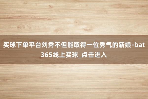 买球下单平台刘秀不但能取得一位秀气的新娘-bat365线上买球_点击进入 买球下单平台刘秀不但能取得一位秀气的新娘-bat365线上买球_点击进入