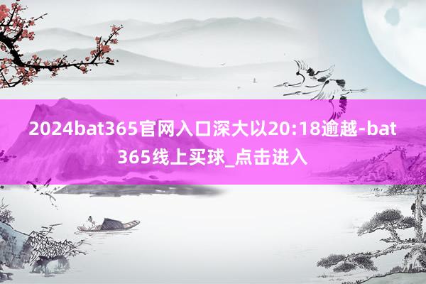 2024bat365官网入口深大以20:18逾越-bat365线上买球_点击进入