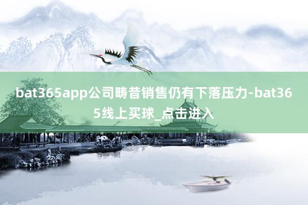 bat365app公司畴昔销售仍有下落压力-bat365线上买球_点击进入
