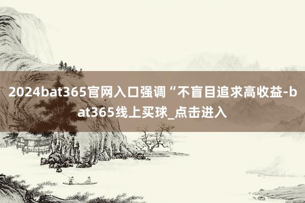 2024bat365官网入口强调“不盲目追求高收益-bat365线上买球_点击进入 2024bat365官网入口强调“不盲目追求高收益-bat365线上买球_点击进入