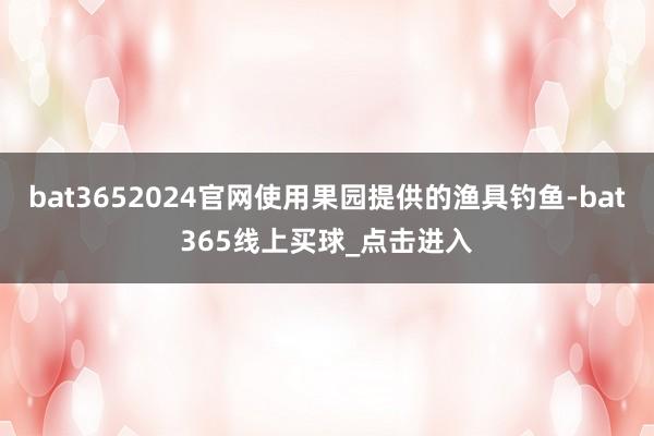 bat3652024官网使用果园提供的渔具钓鱼-bat365线上买球_点击进入
