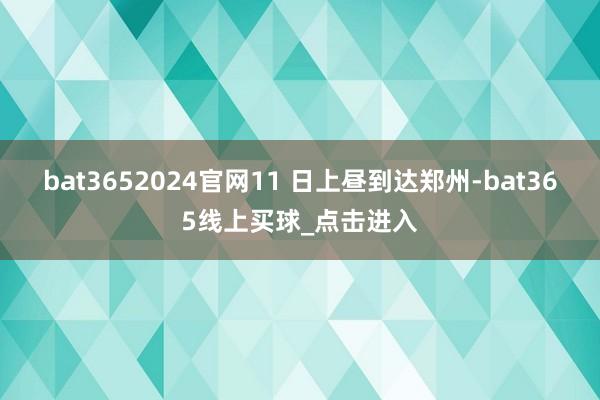 bat3652024官网11 日上昼到达郑州-bat365线上买球_点击进入