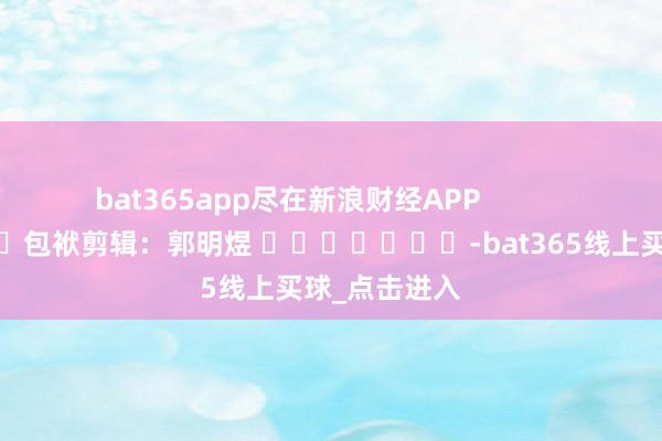bat365app尽在新浪财经APP 包袱剪辑:郭明煜 -bat365线上买球_点击进入 bat365app尽在新浪财经APP 包袱剪辑:郭明煜 -bat365线上买球_点击进入