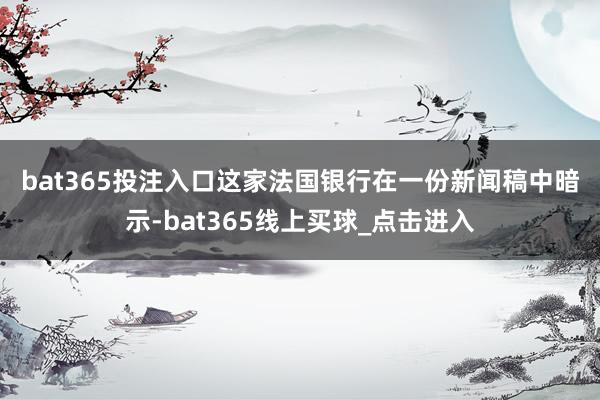bat365投注入口 这家法国银行在一份新闻稿中暗示-bat365线上买球_点击进入 bat365投注入口 这家法国银行在一份新闻稿中暗示-bat365线上买球_点击进入