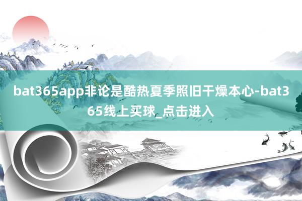 bat365app非论是酷热夏季照旧干燥本心-bat365线上买球_点击进入 bat365app非论是酷热夏季照旧干燥本心-bat365线上买球_点击进入