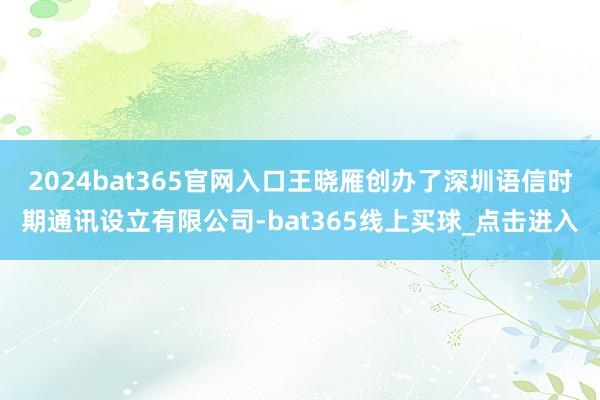 2024bat365官网入口王晓雁创办了深圳语信时期通讯设立有限公司-bat365线上买球_点击进入