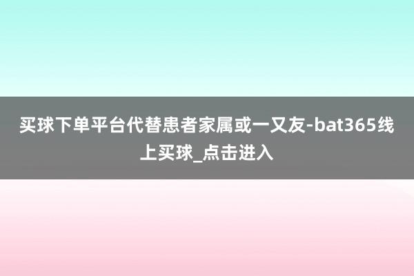 买球下单平台代替患者家属或一又友-bat365线上买球_点击进入 买球下单平台代替患者家属或一又友-bat365线上买球_点击进入