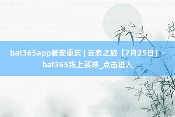 bat365app晨安重庆 | 云表之旅【7月25日】-bat365线上买球_点击进入 bat365app晨安重庆 | 云表之旅【7月25日】-bat365线上买球_点击进入