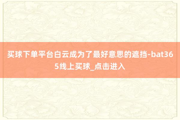 买球下单平台白云成为了最好意思的遮挡-bat365线上买球_点击进入 买球下单平台白云成为了最好意思的遮挡-bat365线上买球_点击进入