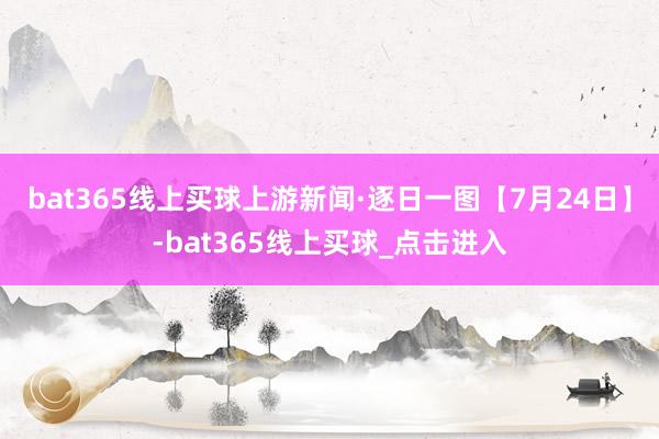 bat365线上买球上游新闻·逐日一图【7月24日】-bat365线上买球_点击进入