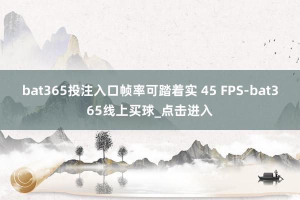 bat365投注入口帧率可踏着实 45 FPS-bat365线上买球_点击进入