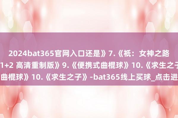 2024bat365官网入口还是》7.《祇:女神之路》8.《幻念念水浒传:1+2 高清重制版》9.《便携式曲棍球》10.《求生之子》-bat365线上买球_点击进入 2024bat365官网入口还是》7.《祇:女神之路》8.《幻念念水浒传:1+2 高清重制版》9.《便携式曲棍球》10.《求生之子》-bat365线上买球_点击进入