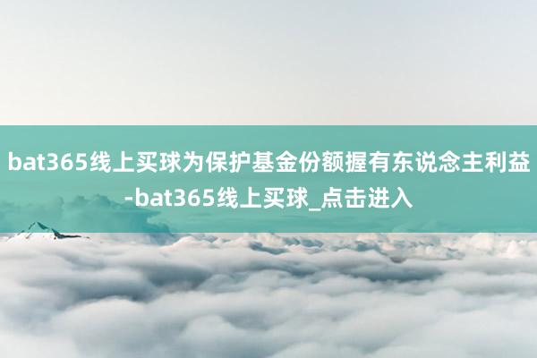 bat365线上买球为保护基金份额握有东说念主利益-bat365线上买球_点击进入