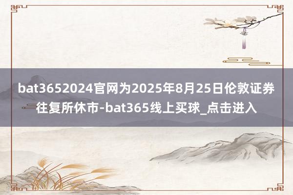 bat3652024官网为2025年8月25日伦敦证券往复所休市-bat365线上买球_点击进入 bat3652024官网为2025年8月25日伦敦证券往复所休市-bat365线上买球_点击进入