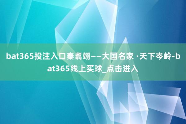 bat365投注入口秦翥翊——大国名家 ·天下岑岭-bat365线上买球_点击进入 bat365投注入口秦翥翊——大国名家 ·天下岑岭-bat365线上买球_点击进入