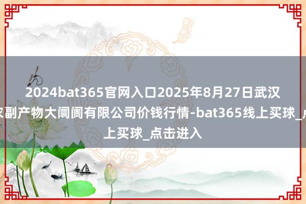2024bat365官网入口2025年8月27日武汉白沙洲农副产物大阛阓有限公司价钱行情-bat365线上买球_点击进入