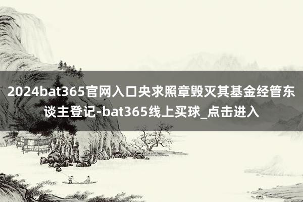 2024bat365官网入口央求照章毁灭其基金经管东谈主登记-bat365线上买球_点击进入