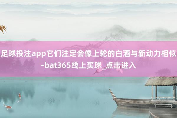 足球投注app它们注定会像上轮的白酒与新动力相似-bat365线上买球_点击进入 足球投注app它们注定会像上轮的白酒与新动力相似-bat365线上买球_点击进入