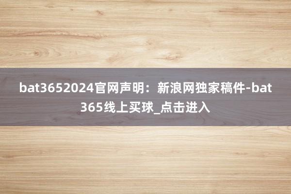 bat3652024官网　　声明：新浪网独家稿件-bat365线上买球_点击进入
