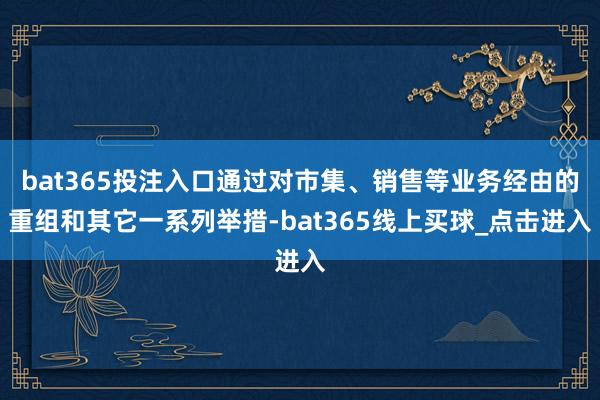 bat365投注入口通过对市集、销售等业务经由的重组和其它一系列举措-bat365线上买球_点击进入