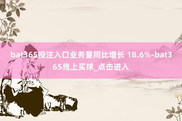 bat365投注入口业务量同比增长 18.6%-bat365线上买球_点击进入