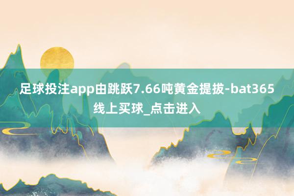 足球投注app由跳跃7.66吨黄金提拔-bat365线上买球_点击进入 足球投注app由跳跃7.66吨黄金提拔-bat365线上买球_点击进入
