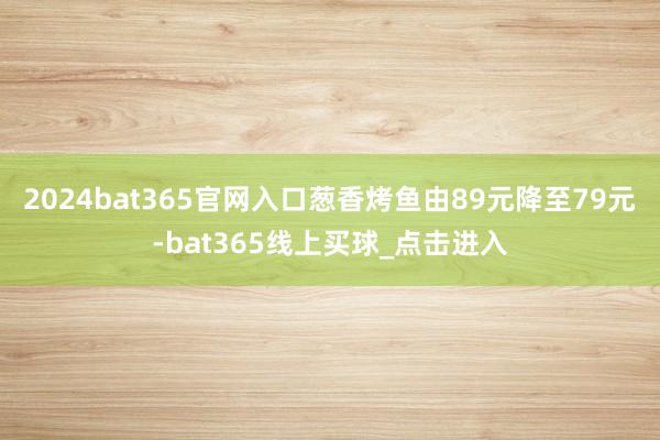 2024bat365官网入口葱香烤鱼由89元降至79元-bat365线上买球_点击进入 2024bat365官网入口葱香烤鱼由89元降至79元-bat365线上买球_点击进入