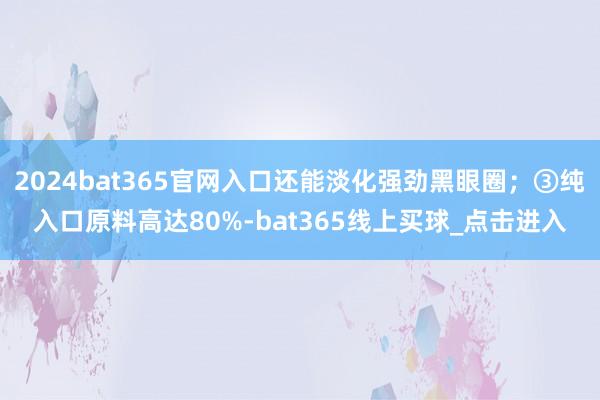 2024bat365官网入口还能淡化强劲黑眼圈；③纯入口原料高达80%-bat365线上买球_点击进入