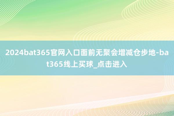 2024bat365官网入口面前无聚会增减仓步地-bat365线上买球_点击进入