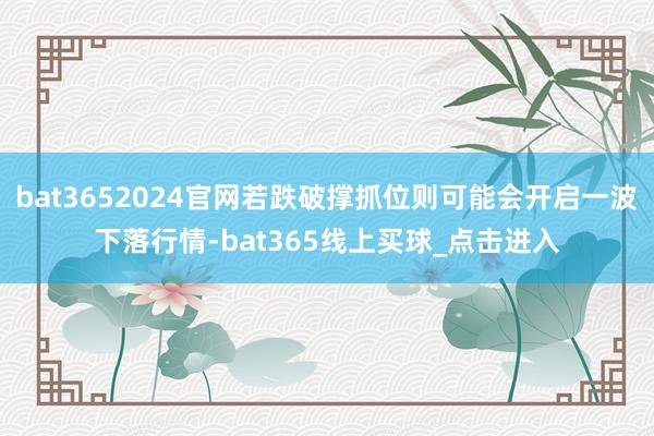 bat3652024官网若跌破撑抓位则可能会开启一波下落行情-bat365线上买球_点击进入