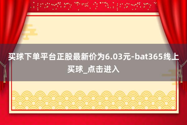 买球下单平台正股最新价为6.03元-bat365线上买球_点击进入 买球下单平台正股最新价为6.03元-bat365线上买球_点击进入