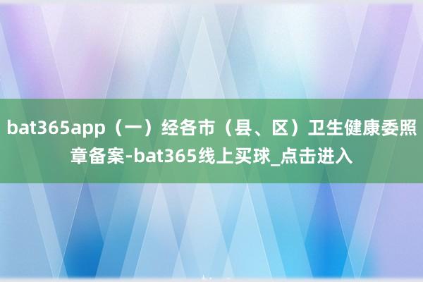 bat365app（一）经各市（县、区）卫生健康委照章备案-bat365线上买球_点击进入