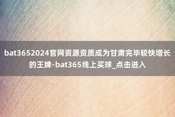 bat3652024官网资源资质成为甘肃完毕较快增长的王牌-bat365线上买球_点击进入