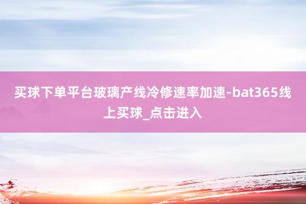 买球下单平台玻璃产线冷修速率加速-bat365线上买球_点击进入