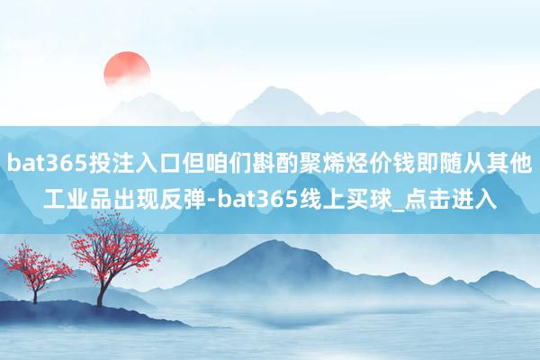 bat365投注入口但咱们斟酌聚烯烃价钱即随从其他工业品出现反弹-bat365线上买球_点击进入 bat365投注入口但咱们斟酌聚烯烃价钱即随从其他工业品出现反弹-bat365线上买球_点击进入