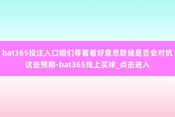 bat365投注入口咱们等着看好意思联储是否会对抗这些预期-bat365线上买球_点击进入 bat365投注入口咱们等着看好意思联储是否会对抗这些预期-bat365线上买球_点击进入